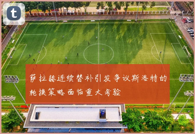 萨拉赫连续替补引发争议斯洛特的轮换策略面临重大考验