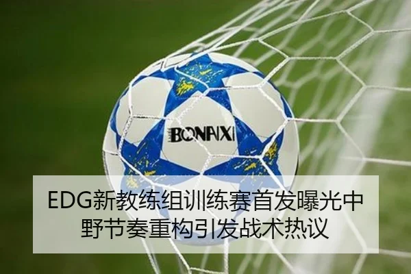 EDG新教练组训练赛首发曝光中野节奏重构引发战术热议